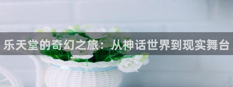 凯发k8：乐天堂的奇幻之旅：从神话世界到现实舞台